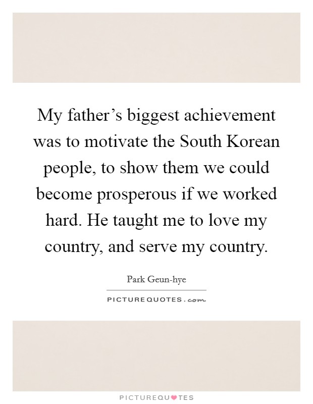 My father's biggest achievement was to motivate the South Korean people, to show them we could become prosperous if we worked hard. He taught me to love my country, and serve my country Picture Quote #1