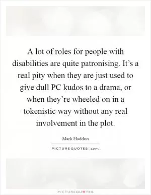 A lot of roles for people with disabilities are quite patronising. It’s a real pity when they are just used to give dull PC kudos to a drama, or when they’re wheeled on in a tokenistic way without any real involvement in the plot Picture Quote #1