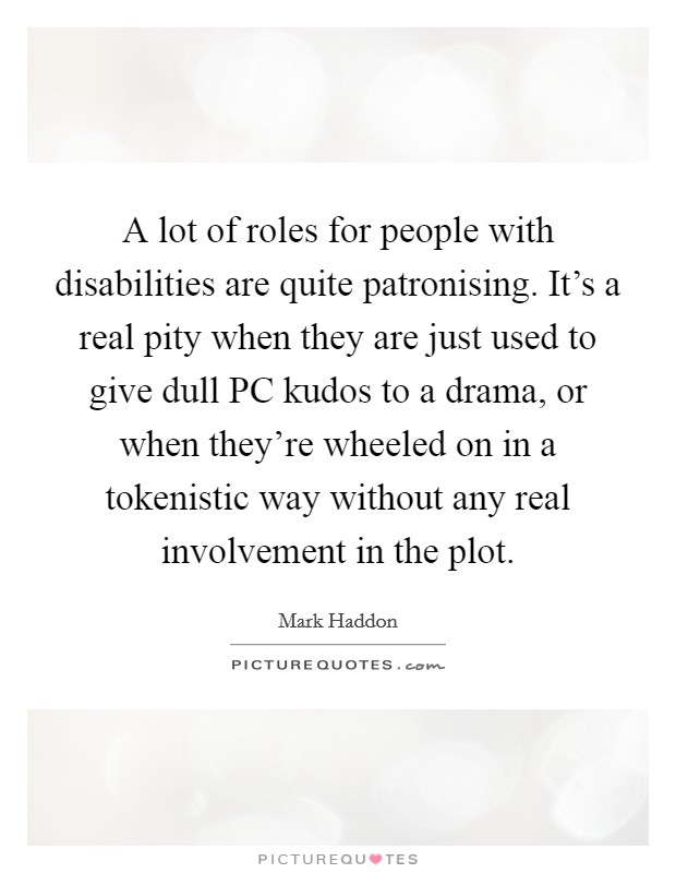 A lot of roles for people with disabilities are quite patronising. It's a real pity when they are just used to give dull PC kudos to a drama, or when they're wheeled on in a tokenistic way without any real involvement in the plot Picture Quote #1
