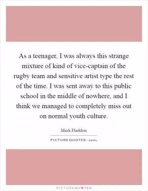As a teenager, I was always this strange mixture of kind of vice-captain of the rugby team and sensitive artist type the rest of the time. I was sent away to this public school in the middle of nowhere, and I think we managed to completely miss out on normal youth culture Picture Quote #1