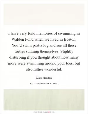 I have very fond memories of swimming in Walden Pond when we lived in Boston. You’d swim past a log and see all these turtles sunning themselves. Slightly disturbing if you thought about how many more were swimming around your toes, but also rather wonderful Picture Quote #1