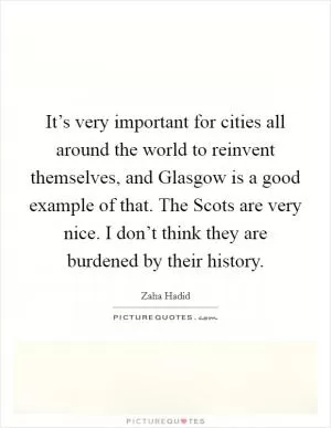 It’s very important for cities all around the world to reinvent themselves, and Glasgow is a good example of that. The Scots are very nice. I don’t think they are burdened by their history Picture Quote #1