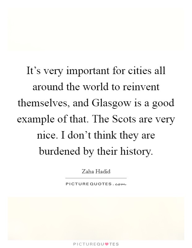 It's very important for cities all around the world to reinvent themselves, and Glasgow is a good example of that. The Scots are very nice. I don't think they are burdened by their history Picture Quote #1