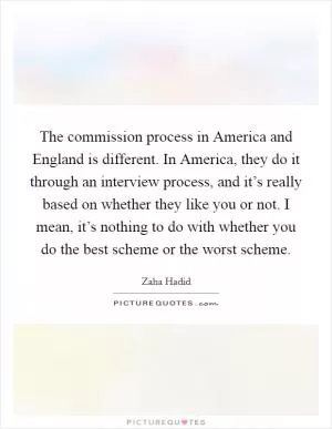 The commission process in America and England is different. In America, they do it through an interview process, and it’s really based on whether they like you or not. I mean, it’s nothing to do with whether you do the best scheme or the worst scheme Picture Quote #1