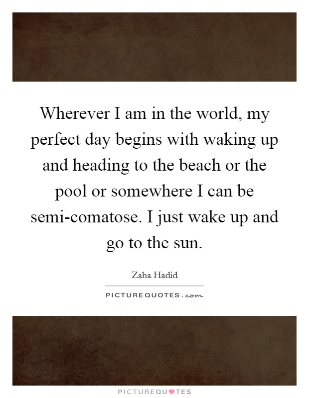 Wherever I am in the world, my perfect day begins with waking up and heading to the beach or the pool or somewhere I can be semi-comatose. I just wake up and go to the sun Picture Quote #1