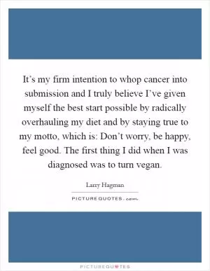 It’s my firm intention to whop cancer into submission and I truly believe I’ve given myself the best start possible by radically overhauling my diet and by staying true to my motto, which is: Don’t worry, be happy, feel good. The first thing I did when I was diagnosed was to turn vegan Picture Quote #1