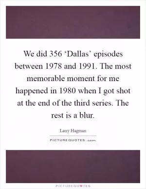 We did 356 ‘Dallas’ episodes between 1978 and 1991. The most memorable moment for me happened in 1980 when I got shot at the end of the third series. The rest is a blur Picture Quote #1