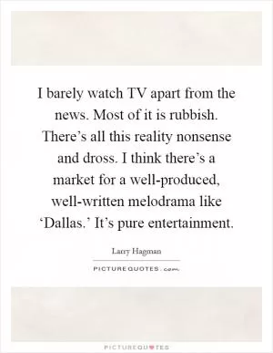 I barely watch TV apart from the news. Most of it is rubbish. There’s all this reality nonsense and dross. I think there’s a market for a well-produced, well-written melodrama like ‘Dallas.’ It’s pure entertainment Picture Quote #1