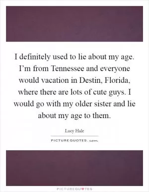 I definitely used to lie about my age. I’m from Tennessee and everyone would vacation in Destin, Florida, where there are lots of cute guys. I would go with my older sister and lie about my age to them Picture Quote #1