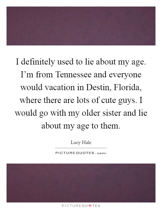 I definitely used to lie about my age. I'm from Tennessee and everyone would vacation in Destin, Florida, where there are lots of cute guys. I would go with my older sister and lie about my age to them Picture Quote #1
