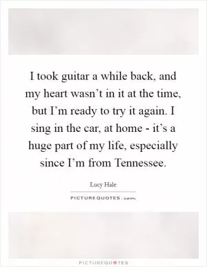 I took guitar a while back, and my heart wasn’t in it at the time, but I’m ready to try it again. I sing in the car, at home - it’s a huge part of my life, especially since I’m from Tennessee Picture Quote #1