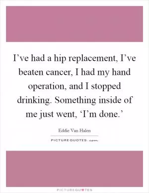 I’ve had a hip replacement, I’ve beaten cancer, I had my hand operation, and I stopped drinking. Something inside of me just went, ‘I’m done.’ Picture Quote #1