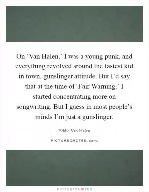 On ‘Van Halen,’ I was a young punk, and everything revolved around the fastest kid in town, gunslinger attitude. But I’d say that at the time of ‘Fair Warning,’ I started concentrating more on songwriting. But I guess in most people’s minds I’m just a gunslinger Picture Quote #1