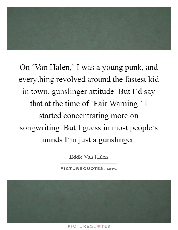 On ‘Van Halen,' I was a young punk, and everything revolved around the fastest kid in town, gunslinger attitude. But I'd say that at the time of ‘Fair Warning,' I started concentrating more on songwriting. But I guess in most people's minds I'm just a gunslinger Picture Quote #1