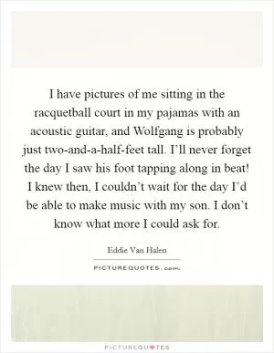 I have pictures of me sitting in the racquetball court in my pajamas with an acoustic guitar, and Wolfgang is probably just two-and-a-half-feet tall. I’ll never forget the day I saw his foot tapping along in beat! I knew then, I couldn’t wait for the day I’d be able to make music with my son. I don’t know what more I could ask for Picture Quote #1