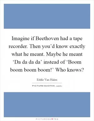 Imagine if Beethoven had a tape recorder. Then you’d know exactly what he meant. Maybe he meant ‘Da da da da’ instead of ‘Boom boom boom boom!’ Who knows? Picture Quote #1