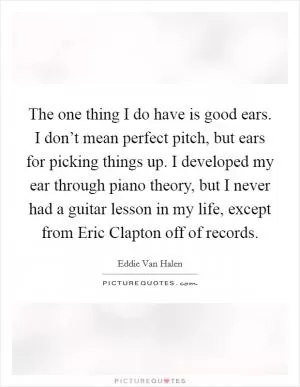 The one thing I do have is good ears. I don’t mean perfect pitch, but ears for picking things up. I developed my ear through piano theory, but I never had a guitar lesson in my life, except from Eric Clapton off of records Picture Quote #1