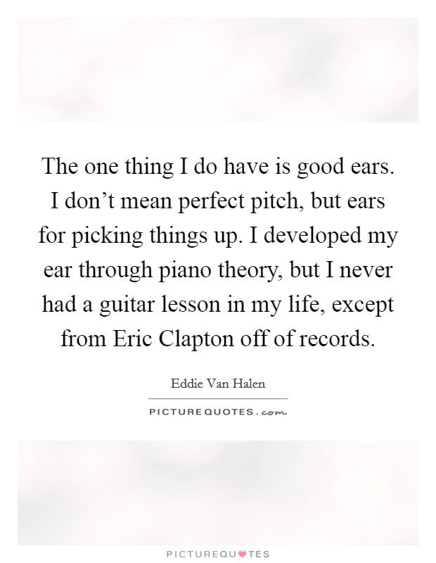 The one thing I do have is good ears. I don't mean perfect pitch, but ears for picking things up. I developed my ear through piano theory, but I never had a guitar lesson in my life, except from Eric Clapton off of records Picture Quote #1