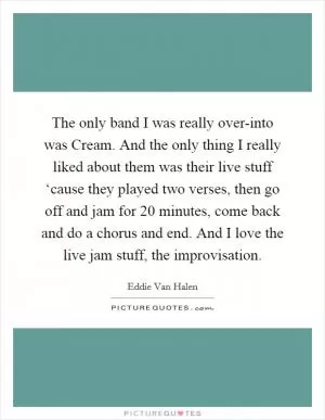 The only band I was really over-into was Cream. And the only thing I really liked about them was their live stuff ‘cause they played two verses, then go off and jam for 20 minutes, come back and do a chorus and end. And I love the live jam stuff, the improvisation Picture Quote #1