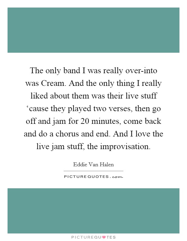 The only band I was really over-into was Cream. And the only thing I really liked about them was their live stuff ‘cause they played two verses, then go off and jam for 20 minutes, come back and do a chorus and end. And I love the live jam stuff, the improvisation Picture Quote #1