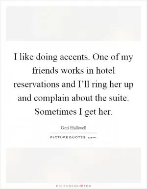 I like doing accents. One of my friends works in hotel reservations and I’ll ring her up and complain about the suite. Sometimes I get her Picture Quote #1