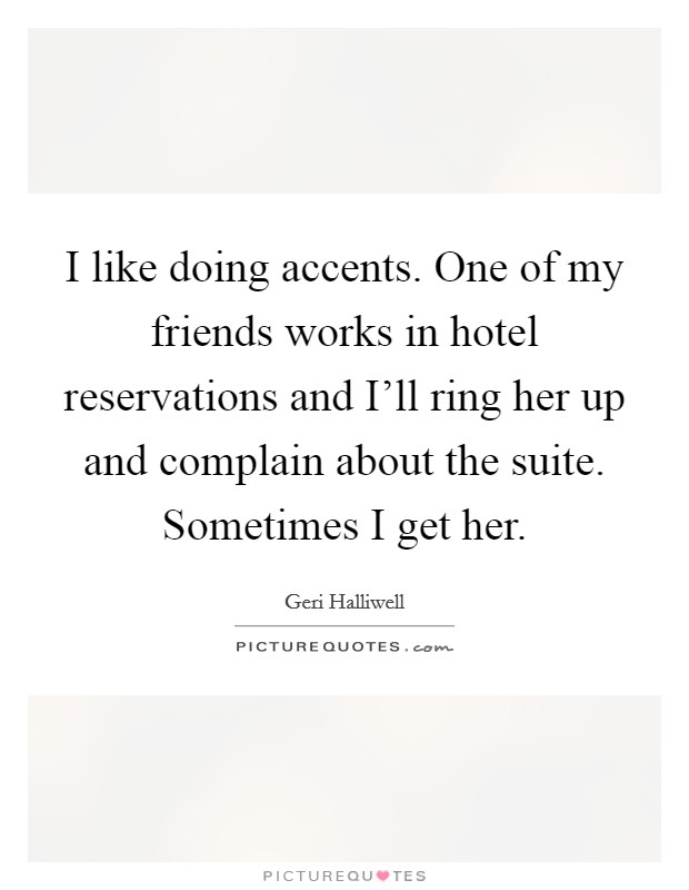 I like doing accents. One of my friends works in hotel reservations and I'll ring her up and complain about the suite. Sometimes I get her Picture Quote #1