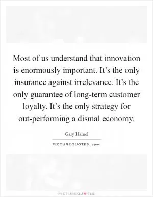 Most of us understand that innovation is enormously important. It’s the only insurance against irrelevance. It’s the only guarantee of long-term customer loyalty. It’s the only strategy for out-performing a dismal economy Picture Quote #1