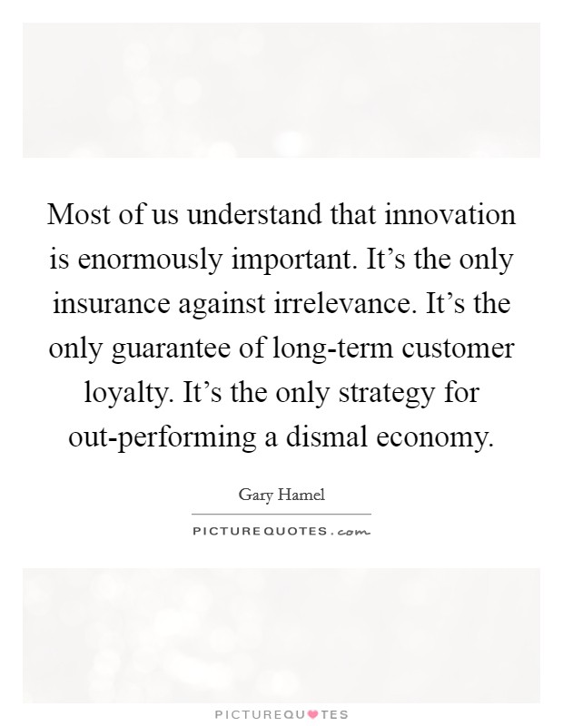 Most of us understand that innovation is enormously important. It's the only insurance against irrelevance. It's the only guarantee of long-term customer loyalty. It's the only strategy for out-performing a dismal economy Picture Quote #1