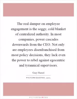 The real damper on employee engagement is the soggy, cold blanket of centralized authority. In most companies, power cascades downwards from the CEO. Not only are employees disenfranchised from most policy decisions, they lack even the power to rebel against egocentric and tyrannical supervisors Picture Quote #1