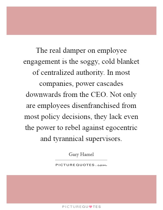 The real damper on employee engagement is the soggy, cold blanket of centralized authority. In most companies, power cascades downwards from the CEO. Not only are employees disenfranchised from most policy decisions, they lack even the power to rebel against egocentric and tyrannical supervisors Picture Quote #1
