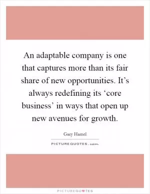 An adaptable company is one that captures more than its fair share of new opportunities. It’s always redefining its ‘core business’ in ways that open up new avenues for growth Picture Quote #1