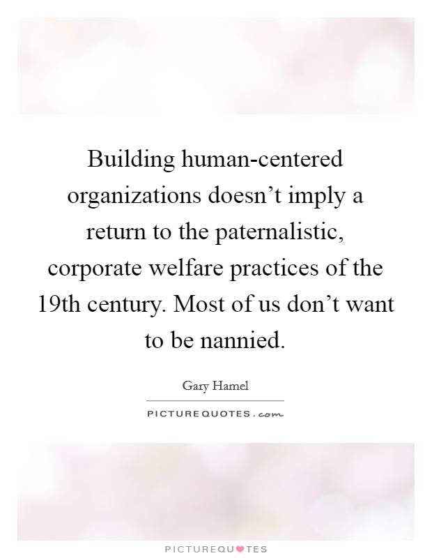 Building human-centered organizations doesn't imply a return to the paternalistic, corporate welfare practices of the 19th century. Most of us don't want to be nannied Picture Quote #1