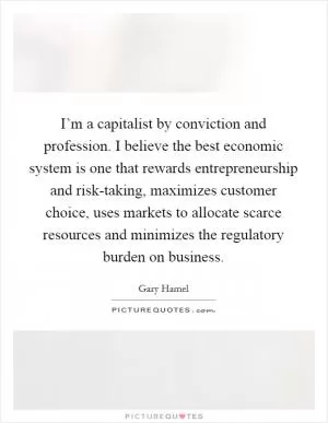 I’m a capitalist by conviction and profession. I believe the best economic system is one that rewards entrepreneurship and risk-taking, maximizes customer choice, uses markets to allocate scarce resources and minimizes the regulatory burden on business Picture Quote #1
