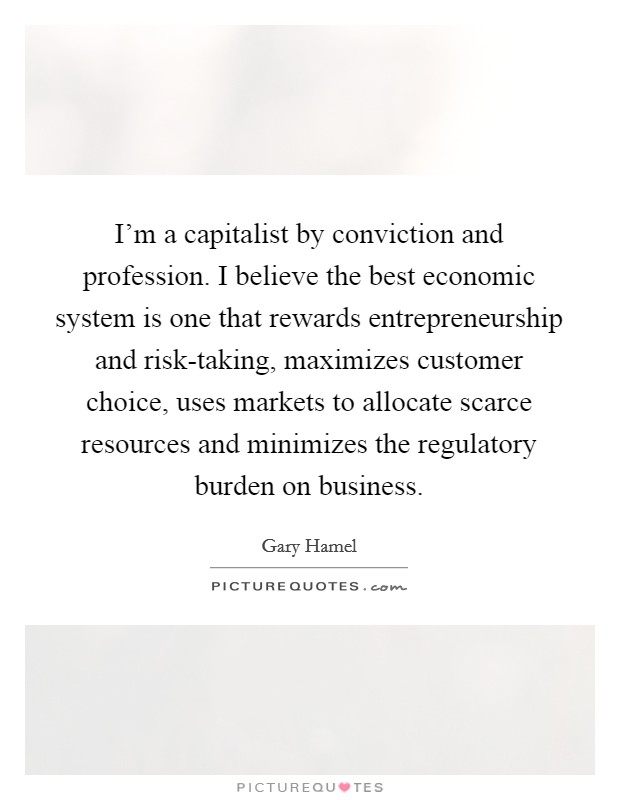 I'm a capitalist by conviction and profession. I believe the best economic system is one that rewards entrepreneurship and risk-taking, maximizes customer choice, uses markets to allocate scarce resources and minimizes the regulatory burden on business Picture Quote #1