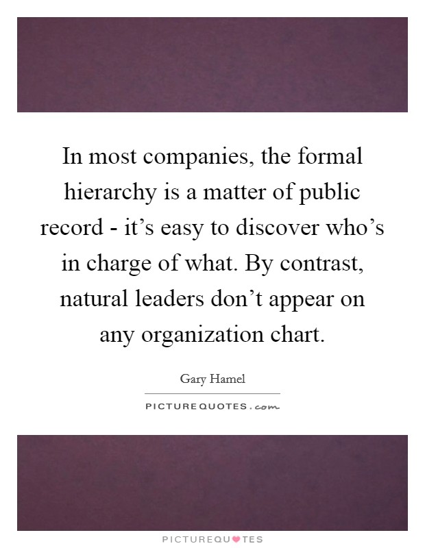 In most companies, the formal hierarchy is a matter of public record - it's easy to discover who's in charge of what. By contrast, natural leaders don't appear on any organization chart Picture Quote #1