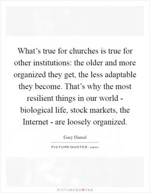What’s true for churches is true for other institutions: the older and more organized they get, the less adaptable they become. That’s why the most resilient things in our world - biological life, stock markets, the Internet - are loosely organized Picture Quote #1