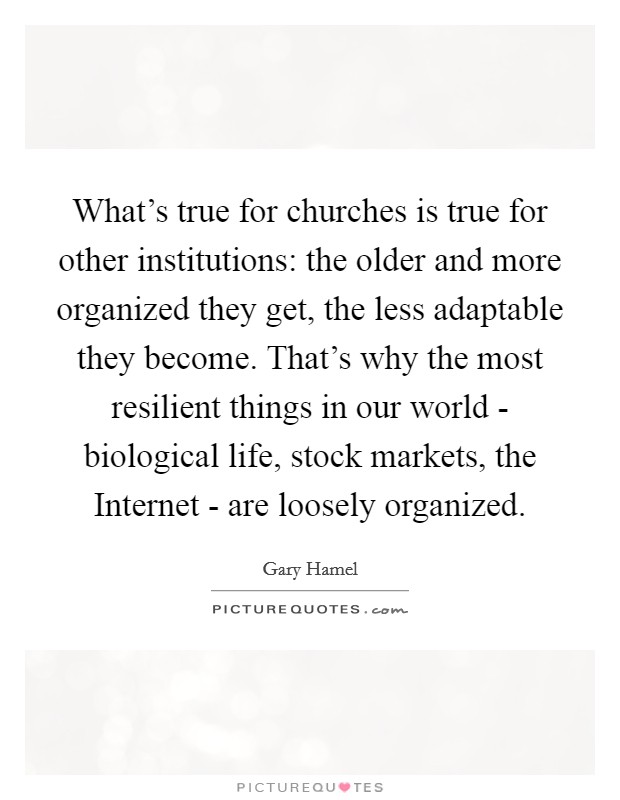What's true for churches is true for other institutions: the older and more organized they get, the less adaptable they become. That's why the most resilient things in our world - biological life, stock markets, the Internet - are loosely organized Picture Quote #1