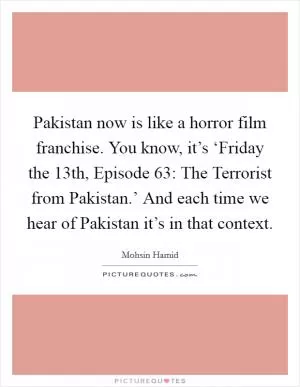 Pakistan now is like a horror film franchise. You know, it’s ‘Friday the 13th, Episode 63: The Terrorist from Pakistan.’ And each time we hear of Pakistan it’s in that context Picture Quote #1