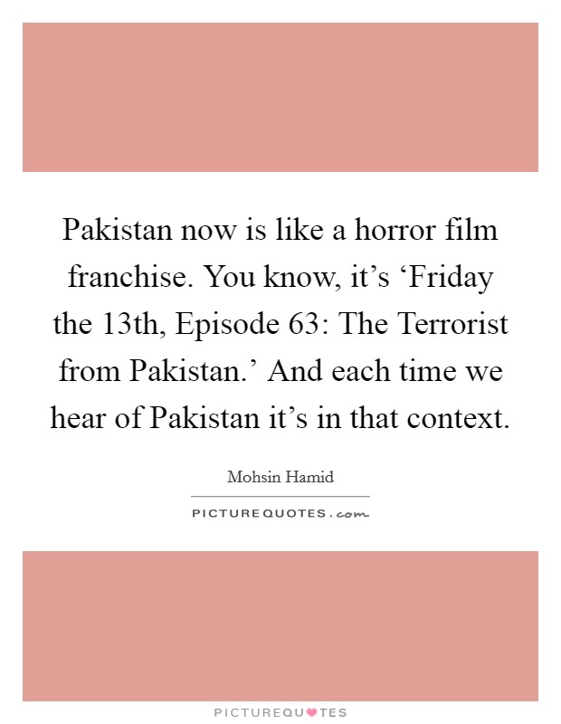 Pakistan now is like a horror film franchise. You know, it's ‘Friday the 13th, Episode 63: The Terrorist from Pakistan.' And each time we hear of Pakistan it's in that context Picture Quote #1
