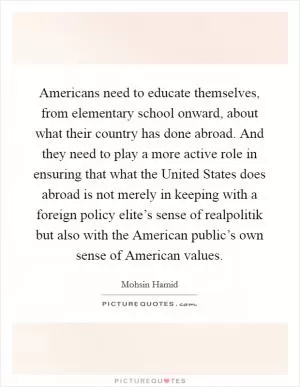 Americans need to educate themselves, from elementary school onward, about what their country has done abroad. And they need to play a more active role in ensuring that what the United States does abroad is not merely in keeping with a foreign policy elite’s sense of realpolitik but also with the American public’s own sense of American values Picture Quote #1