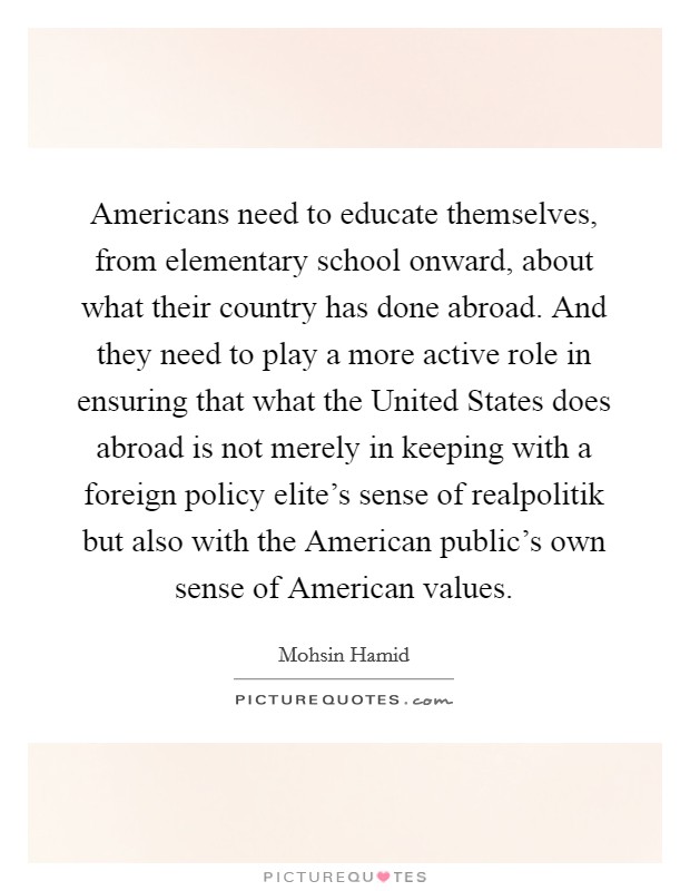 Americans need to educate themselves, from elementary school onward, about what their country has done abroad. And they need to play a more active role in ensuring that what the United States does abroad is not merely in keeping with a foreign policy elite's sense of realpolitik but also with the American public's own sense of American values Picture Quote #1