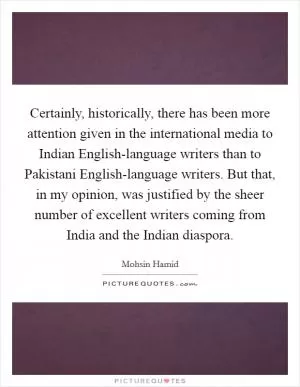 Certainly, historically, there has been more attention given in the international media to Indian English-language writers than to Pakistani English-language writers. But that, in my opinion, was justified by the sheer number of excellent writers coming from India and the Indian diaspora Picture Quote #1