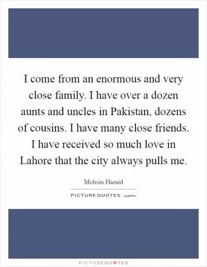 I come from an enormous and very close family. I have over a dozen aunts and uncles in Pakistan, dozens of cousins. I have many close friends. I have received so much love in Lahore that the city always pulls me Picture Quote #1
