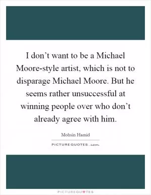 I don’t want to be a Michael Moore-style artist, which is not to disparage Michael Moore. But he seems rather unsuccessful at winning people over who don’t already agree with him Picture Quote #1