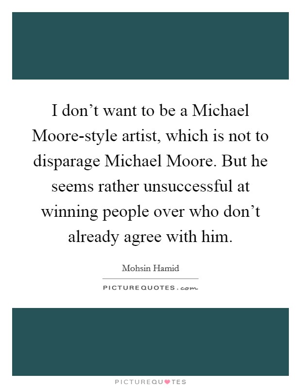 I don't want to be a Michael Moore-style artist, which is not to disparage Michael Moore. But he seems rather unsuccessful at winning people over who don't already agree with him Picture Quote #1