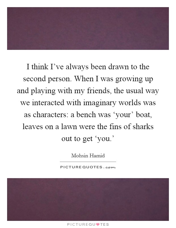 I think I've always been drawn to the second person. When I was growing up and playing with my friends, the usual way we interacted with imaginary worlds was as characters: a bench was ‘your' boat, leaves on a lawn were the fins of sharks out to get ‘you.' Picture Quote #1