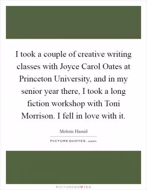 I took a couple of creative writing classes with Joyce Carol Oates at Princeton University, and in my senior year there, I took a long fiction workshop with Toni Morrison. I fell in love with it Picture Quote #1