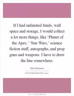 If I had unlimited funds, wall space and storage, I would collect a lot more things, like ‘Planet of the Apes,’ ‘Star Wars,’ science fiction stuff, autographs, and prop guns and weapons. I have to draw the line somewhere Picture Quote #1