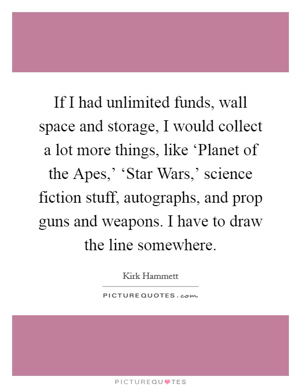 If I had unlimited funds, wall space and storage, I would collect a lot more things, like ‘Planet of the Apes,' ‘Star Wars,' science fiction stuff, autographs, and prop guns and weapons. I have to draw the line somewhere Picture Quote #1