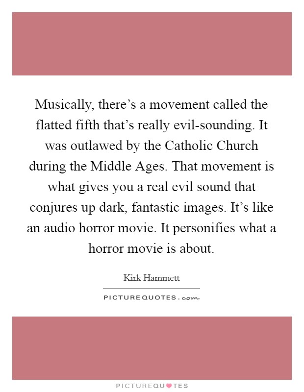 Musically, there's a movement called the flatted fifth that's really evil-sounding. It was outlawed by the Catholic Church during the Middle Ages. That movement is what gives you a real evil sound that conjures up dark, fantastic images. It's like an audio horror movie. It personifies what a horror movie is about Picture Quote #1